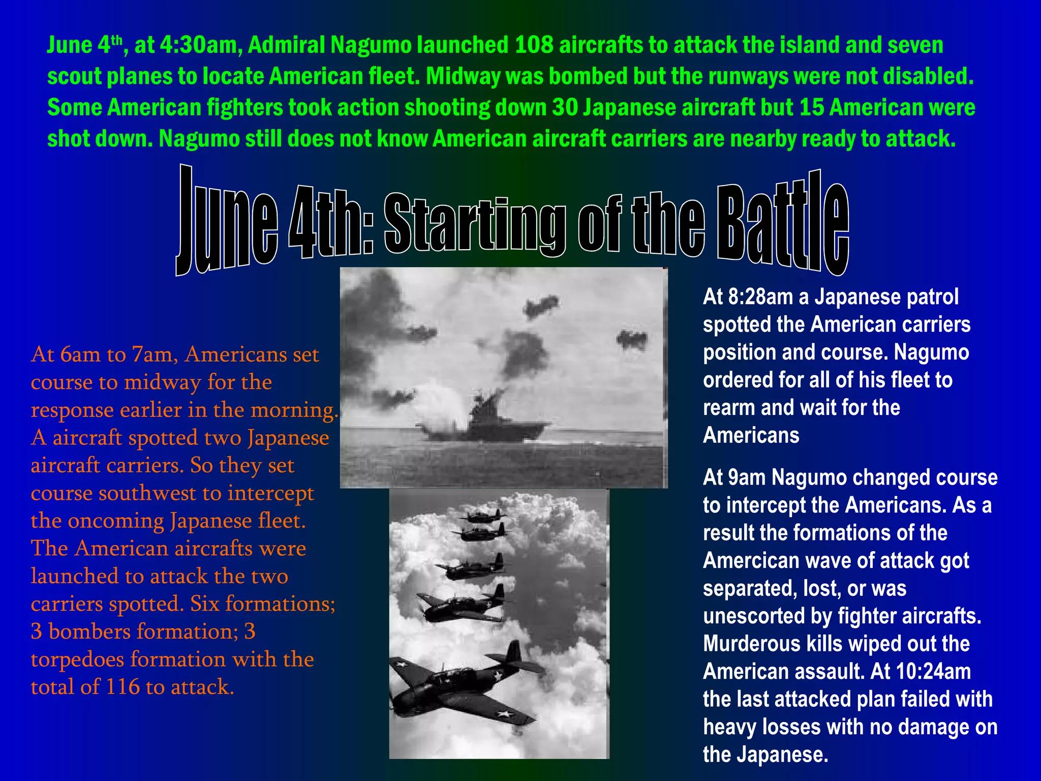 June 4th: Starting of the Battle At 6am to 7am, Americans set course to midway for the response earlier in the morning. A aircraft spotted two Japanese aircraft carriers. So they set course southwest to intercept the oncoming Japanese fleet. The American aircrafts were launched to attack the two carriers spotted. Six formations; 3 bombers formation; 3 torpedoes formation with the total of 116 to attack. June 4 th , at 4:30am, Admiral Nagumo launched 108 aircrafts to attack the island and seven scout planes to locate American fleet. Midway was bombed but the runways were not disabled. Some American fighters took action shooting down 30 Japanese aircraft but 15 American were shot down. Nagumo still does not know American aircraft carriers are nearby ready to attack. At 8:28am a Japanese patrol spotted the American carriers position and course. Nagumo ordered for all of his fleet to rearm and wait for the Americans At 9am Nagumo changed course to intercept the Americans. As a result the formations of the Amercican wave of attack got separated, lost, or was unescorted by fighter aircrafts. Murderous kills wiped out the American assault. At 10:24am the last attacked plan failed with heavy losses with no damage on the Japanese.  