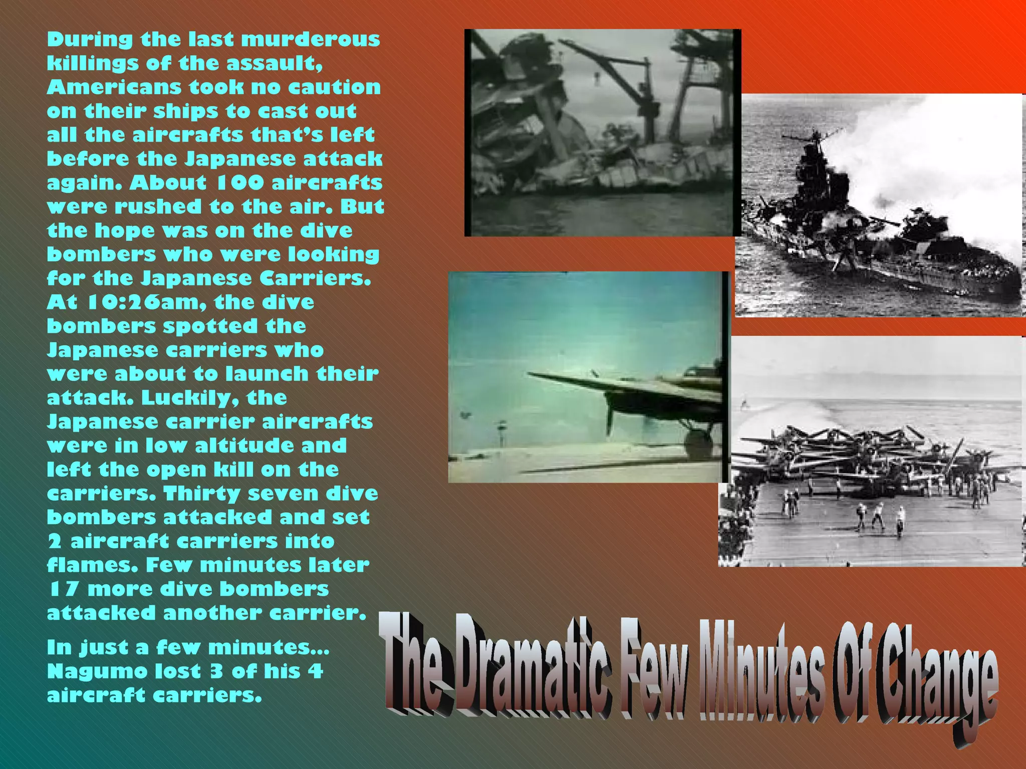 The Dramatic Few Minutes Of Change During the last murderous killings of the assault, Americans took no caution on their ships to cast out all the aircrafts that’s left before the Japanese attack again. About 100 aircrafts were rushed to the air. But the hope was on the dive bombers who were looking for the Japanese Carriers. At 10:26am, the dive bombers spotted the Japanese carriers who were about to launch their attack. Luckily, the Japanese carrier aircrafts were in low altitude and left the open kill on the carriers. Thirty seven dive bombers attacked and set 2 aircraft carriers into flames. Few minutes later 17 more dive bombers attacked another carrier.  In just a few minutes… Nagumo lost 3 of his 4 aircraft carriers.   