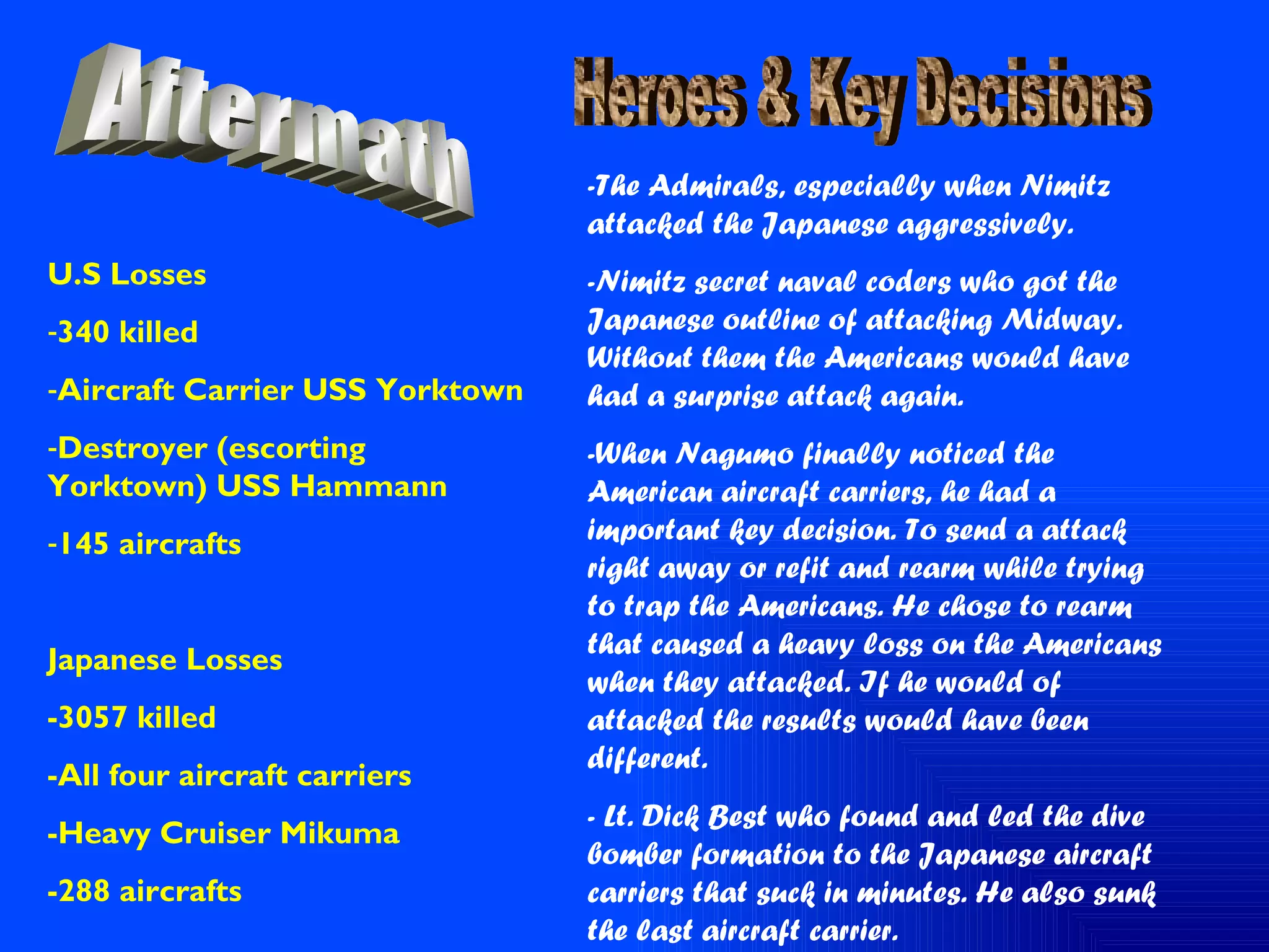 Aftermath U.S Losses 340 killed Aircraft Carrier USS Yorktown Destroyer (escorting Yorktown) USS Hammann 145 aircrafts Japanese Losses -3057 killed -All four aircraft carriers -Heavy Cruiser Mikuma -288 aircrafts Heroes & Key Decisions  -The Admirals, especially when Nimitz attacked the Japanese aggressively. -Nimitz secret naval coders who got the Japanese outline of attacking Midway. Without them the Americans would have had a surprise attack again. -When Nagumo finally noticed the American aircraft carriers, he had a important key decision. To send a attack right away or refit and rearm while trying to trap the Americans. He chose to rearm that caused a heavy loss on the Americans when they attacked. If he would of attacked the results would have been different.  - Lt. Dick Best who found and led the dive bomber formation to the Japanese aircraft carriers that suck in minutes. He also sunk the last aircraft carrier. 
