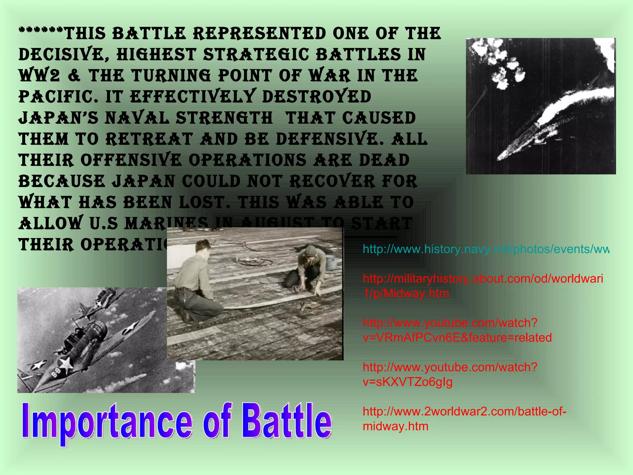 Importance of Battle ******This battle represented one of the decisive, highest strategic battles in ww2 & the turning point of war in the Pacific. It effectively destroyed Japan’s naval strength  that caused them to retreat and be defensive. All their offensive operations are dead because Japan could not recover for what has been lost. This was able to allow U.S marines in august to start their operations to Tokyo.  http://www.history.navy.mil/photos/events/wwii-pac/midway/midway.htm http://militaryhistory.about.com/od/worldwari1/p/Midway.htm http://www.youtube.com/watch?v=VRmAfPCvn6E&feature=related http://www.youtube.com/watch?v=sKXVTZo6gIg http://www.2worldwar2.com/battle-of-midway.htm 