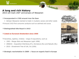 A long and rich history
2015 will mark 250th anniversary of Wessanen


 Incorporated in 1765 around river De Zaan
   Adriaan Wessanen started to trade in mustard, canary and other seeds
 Around 1910 first consumer products such as oatmeal and cocoa


 Distinguished title Royal in 1913


 Listed on Euronext Amsterdam since 1959


 Seventies, eighties, nineties - range of acquisitions, such as
   1993 - Merger Bols and Wessanen (split 1998)
   2000/01 - Acquisition Distriborg (Fr), Zonnatura (NL) and Natudis (NL)
   2010 - Divestment Tree of Life, Inc (USA)


 Strategic reorientation in 2009 → focus on organic food in Europe


                                                                             1
 