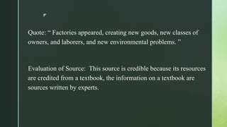 z
Quote: “ Factories appeared, creating new goods, new classes of
owners, and laborers, and new environmental problems. ”
Evaluation of Source: This source is credible because its resources
are credited from a textbook, the information on a textbook are
sources written by experts.
 