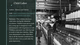 z
Child Labor
z
 Author: History.com Editors
 —Link: https://www.history.com/topics/i
ndustrial-revolution/child-labor
 —Summary: This website discusses
child labor during the industrial
revolution. Children were put to work
at a young age in dangerous work
environments with long hours as well.
Children were paid very little but had
to work to help their families. Many
were determined to stop child labor
due to all the harmful conditions but
were not able to do so until after the
great depression.
 