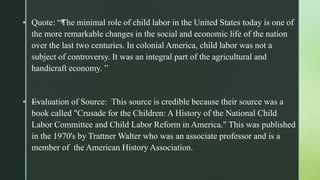 z Quote: “The minimal role of child labor in the United States today is one of
the more remarkable changes in the social and economic life of the nation
over the last two centuries. In colonial America, child labor was not a
subject of controversy. It was an integral part of the agricultural and
handicraft economy. ”
 —Evaluation of Source: This source is credible because their source was a
book called "Crusade for the Children: A History of the National Child
Labor Committee and Child Labor Reform in America." This was published
in the 1970's by Trattner Walter who was an associate professor and is a
member of the American History Association.
 
