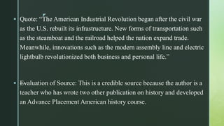 z
 Quote: “The American Industrial Revolution began after the civil war
as the U.S. rebuilt its infrastructure. New forms of transportation such
as the steamboat and the railroad helped the nation expand trade.
Meanwhile, innovations such as the modern assembly line and electric
lightbulb revolutionized both business and personal life.”
 —Evaluation of Source: This is a credible source because the author is a
teacher who has wrote two other publication on history and developed
an Advance Placement American history course.
 