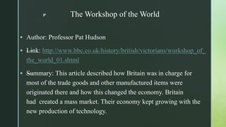 z The Workshop of the World
 Author: Professor Pat Hudson
 —Link: http://www.bbc.co.uk/history/british/victorians/workshop_of_
the_world_01.shtml
 —Summary: This article described how Britain was in charge for
most of the trade goods and other manufactured items were
originated there and how this changed the economy. Britain
had created a mass market. Their economy kept growing with the
new production of technology.
 