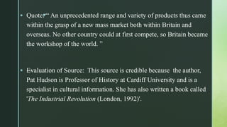 z Quote: “ An unprecedented range and variety of products thus came
within the grasp of a new mass market both within Britain and
overseas. No other country could at first compete, so Britain became
the workshop of the world. ”
 —Evaluation of Source: This source is credible because the author,
Pat Hudson is Professor of History at Cardiff University and is a
specialist in cultural information. She has also written a book called
'The Industrial Revolution (London, 1992)'.
 