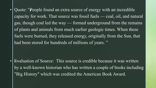 z Quote: “People found an extra source of energy with an incredible
capacity for work. That source was fossil fuels — coal, oil, and natural
gas, though coal led the way — formed underground from the remains
of plants and animals from much earlier geologic times. When these
fuels were burned, they released energy, originally from the Sun, that
had been stored for hundreds of millions of years. ”
 —Evaluation of Source: This source is credible because it was written
by a well-known historian who has written a couple of books including
"Big History" which was credited the American Book Award.
 