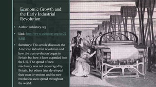 zEconomic Growth and
the Early Industrial
Revolution
z
 Author: ushistory.org
 —Link: http://www.ushistory.org/us/22
a.asp
 —Summary: This article discusses the
American industrial revolution and
how the true revolution began in
Britain but how it later expanded into
the U.S. The spread of new
machinery was not encouraged by
Britain, but others later developed
their own inventions and the new
revolution soon spread throughout
the world.
 