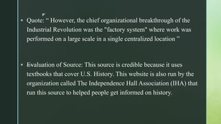 z
 Quote: “ However, the chief organizational breakthrough of the
Industrial Revolution was the "factory system" where work was
performed on a large scale in a single centralized location ”
 —Evaluation of Source: This source is credible because it uses
textbooks that cover U.S. History. This website is also run by the
organization called The Independence Hall Association (IHA) that
run this source to helped people get informed on history.
 