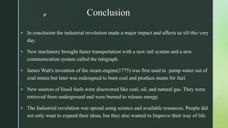 z Conclusion
 In conclusion the industrial revolution made a major impact and affects us till this very
day.
 New machinery brought faster transportation with a new rail system and a new
communication system called the telegraph.
 James Watt's invention of the steam engine(1775) was first used to pump water out of
coal mines but later was redesigned to burn coal and produce steam for fuel.
 New sources of fossil fuels were discovered like coal, oil, and natural gas. They were
retrieved from underground and were burned to release energy.
 The Industrial revolution was spread using science and available resources. People did
not only want to expand their ideas, but they also wanted to Improve their way of life.
 