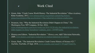 z Work Cited
• Green, John. “Crash Course World History: The Industrial Revolution.” Khan Academy,
Khan Academy, 2012, www.khanacademy.org/partner-content/big-history-
project/acceleration/bhp-acceleration/v/bhp-industrial-revolution-crashcourse.
• Swanson, Ana. “Why the Industrial Revolution Didn't Happen in China.” The
Washington Post, WP Company, 28 Oct. 2016,
www.washingtonpost.com/news/wonk/wp/2016/10/28/why-the-industrial-revolution-
didnt-happen-in-china/?noredirect=on&utm_term=.1059ff53ea6a.
• History.com Editors. “Industrial Revolution .” History.com, A&E Television Networks,
2009, www.history.com/topics/industrial-revolution/industrial-revolution.
• Green, Hank. “The Industrial Revolution: Crash Course History of Science #21.”
YouTube, YouTube, 25 Sept. 2018, www.youtube.com/watch?v=FCpqN7GmLYk.
 
