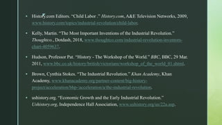 z History.com Editors. “Child Labor .” History.com, A&E Television Networks, 2009,
www.history.com/topics/industrial-revolution/child-labor.
 Kelly, Martin. “The Most Important Inventions of the Industrial Revolution.”
Thoughtco., Dotdash, 2018, www.thoughtco.com/industrial-revolution-inventors-
chart-4059637.
 Hudson, Professor Pat. “History - The Workshop of the World.” BBC, BBC, 29 Mar.
2011, www.bbc.co.uk/history/british/victorians/workshop_of_the_world_01.shtml.
 Brown, Cynthia Stokes. “The Industrial Revolution.” Khan Academy, Khan
Academy, www.khanacademy.org/partner-content/big-history-
project/acceleration/bhp-acceleration/a/the-industrial-revolution.
 ushistory.org. “Economic Growth and the Early Industrial Revolution.”
Ushistory.org, Independence Hall Association, www.ushistory.org/us/22a.asp.
 