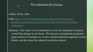 z
The Industrial Revolution
—Author: Green, John
—Link: https://www.khanacademy.org/partner-content/big-history-
project/acceleration/bhp-acceleration/v/bhp-industrial-revolution-
crashcourse
—Summary: This video covers information on how the industrial revolution
created big changes in our future. The increase in production produced a
larger amount of machine use. It also explains important segments on how
Britain was the where the industrial revolution started.
 