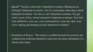 z —Quote: “ You have electricity? Industrial revolution. Blueberries in
February? Industrial revolution. You live somewhere other than a farm?
Industrial revolution. You drive a car? Industrial revolution. You get
twelve years of free, formal education? Industrial revolution. Tour bed,
your antibiotics, your toilet, your contraception's, your tap water, your
every waking and sleeping second: Industrial revolution.”
 —Evaluation of Source: This source is credible because its resources are
credited from textbooks themselves and carry the same information in a
shorter time frame.
 