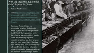 z
Why the Industrial Revolution
didn’t happen in China
z
 Author: Ana Swanson
 —Link: https://www.washingtonpost.com/
news/wonk/wp/2016/10/28/why-the-
industrial-revolution-didnt-happen-in-
china/?noredirect=on&utm_term=.1059f
f53ea6a
 —Summary: This article covers
information on where the industrial
began to grow and why it began where
it did. Mostly the big question is why
the industrial revolution did not start in
china, they had many important
scientific inventions and discoveries so
why was it not started there. The place
does not only need to be technologically
advanced, but it also need to have the
proper resources for something as big as
the industrial revolution to get started.
 