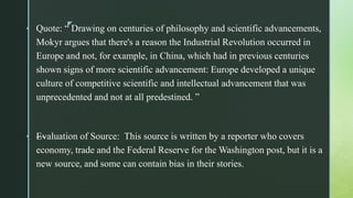 z
• Quote: “ Drawing on centuries of philosophy and scientific advancements,
Mokyr argues that there's a reason the Industrial Revolution occurred in
Europe and not, for example, in China, which had in previous centuries
shown signs of more scientific advancement: Europe developed a unique
culture of competitive scientific and intellectual advancement that was
unprecedented and not at all predestined. ”
• —Evaluation of Source: This source is written by a reporter who covers
economy, trade and the Federal Reserve for the Washington post, but it is a
new source, and some can contain bias in their stories.
 