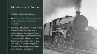 z
Industrial Revolutionz
 Authors: History.com Editors
 —Link: https://www.history.com/topics/
industrial-revolution/industrial-
revolution
 —Summary: This article covers how the
industrial came to be and how it
changes things from transportation
and other things like the industry and
communication. It began in Britain
but spread across the world in time.
The way of life improved greatly,
because of factory produced goods
many things became easier.
 