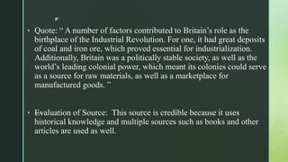 z
• Quote: “ A number of factors contributed to Britain’s role as the
birthplace of the Industrial Revolution. For one, it had great deposits
of coal and iron ore, which proved essential for industrialization.
Additionally, Britain was a politically stable society, as well as the
world’s leading colonial power, which meant its colonies could serve
as a source for raw materials, as well as a marketplace for
manufactured goods. ”
• —Evaluation of Source: This source is credible because it uses
historical knowledge and multiple sources such as books and other
articles are used as well.
 