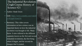 z
The Industrial Revolution:
Crash Course History of
Science #21
z
 Author: Hank Green
 —Link: https://www.youtube.com/watch?
v=FCpqN7GmLYk
 —Summary: This video covers
information on how science was an
important factor on how the industrial
revolution was brought to life. Many
factor It also referred to the different
segments known as the first and second
industrial revolutions, the first being
where it began, and the second the
changes that it created.
 
