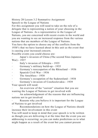 History 20 Lesson 3.2 Summative Assignment
Speech to the League of Nations
For this assignment you will need to take on the role of a
delegate that is representing a nation of your choosing in the
League of Nations. As a representative in the League of
Nations, you are concerned with recent events in the world and
you are wanting to see an increased response from the various
nations that are members of the League of Nations.
You have the option to choose any of the conflicts from the
1930’s that we have learned about in this unit as the event that
is causing your increased concern.
Possible events you could choose are:
· Japan’s invasion of China (The second Sino-Japanese
War) - 1937
· Italy’s invasion of Ethiopia - 1935
· Germany’s military build-up - 1935
· Germany’s reoccupation of the Rhineland – 1936
· Spanish Civil War - 1936
· The Anschluss - 1938
· Germany’s occupation of the Sudetenland - 1938
· Germany’s invasion of Czechoslovakia - 1939
Your speech will need:
· An overview of the “current” situation that you are
wanting the League of Nations to get involved with
· An acknowledgement of the reasons that are influencing
nations not to get involved
· Reasons why you believe it is important for the League
of Nations to get involved
· Recommendations on how the League of Nations should
increase their involvement in this event
You will need to keep in mind that your speech is to be written
as though you are delivering it at the time that the event you are
addressing is occurring; so you can make predictions as to what
might happen as a result of the event but you cannot present
 