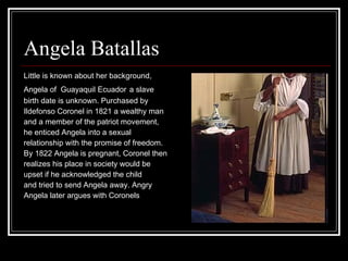 Angela Batallas  Little is known about her background, Angela of  Guayaquil Ecuador   a slave  birth date is unknown. Purchased by  Ildefonso Coronel in 1821 a wealthy man  and a member of the patriot movement,  he enticed Angela into a sexual relationship with the promise of freedom.  By 1822 Angela is pregnant, Coronel then  realizes his place in society would be  upset if he acknowledged the child  and tried to send Angela away. Angry Angela later argues with Coronels  