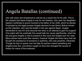 new wife when she threatened to sell her as a result she hit his wife. This is  the catalyst that leads Angela to sue for her freedom, she uses her daughters  baptism certificate to prove Coronel is the father of her child, which he denies. Frustrated by the legal process Angela demand to see Simon Bolivar known  as the Liberator, who was the leader in the war against Spain. Angela  demanded to see him and recounts her story in an attempt to gain his support  if he sided with her publically this would help her cause significantly, which he  did and gave Angela a note to present to the court and Angela won her case . Many slaves have sued their owners, however Angela did what many had not.  Sought the assistance of someone in authority, who was powerful, influential.  Though he had no power over her fate his opinion meant something and  Angela knew this, and others caught on thus she changed the course of  history for many of the enslaved.  Angela Batallas (continued) 