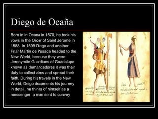 Diego de Ocaña  Born in in Ocana in 1570, he took his  vows in the Order of Saint Jerome in  1588. In 1599 Diego and another  Friar Martin de Posada headed to the  New World, because they were  Jeronymite Guardians of Guadalupe  known as demandadores it was their  duty to collect alms and spread their  faith. During his travels in the New  World, Deigo documents his journey  in detail, he thinks of himself as a  messenger, a man sent to convey  