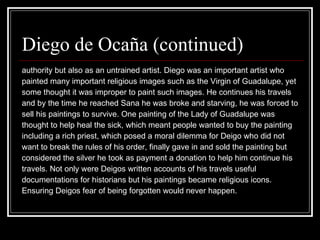 Diego de Ocaña (continued) authority but also as an untrained artist. Diego was an important artist who  painted many important religious images such as the Virgin of Guadalupe, yet  some thought it was improper to paint such images. He continues his travels  and by the time he reached Sana he was broke and starving, he was forced to  sell his paintings to survive. One painting of the Lady of Guadalupe was  thought to help heal the sick, which meant people wanted to buy the painting including a rich priest, which posed a moral dilemma for Deigo who did not want to break the rules of his order, finally gave in and sold the painting but considered the silver he took as payment a donation to help him continue his  travels. Not only were Deigos written accounts of his travels useful  documentations for historians but his paintings became religious icons.  Ensuring Deigos fear of being forgotten would never happen. 