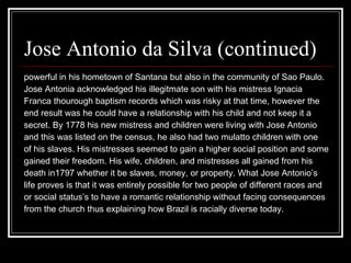 Jose Antonio da Silva (continued)  powerful in his hometown of Santana but also in the community of Sao Paulo.  Jose Antonia acknowledged his illegitmate son with his mistress Ignacia  Franca thourough baptism records which was risky at that time, however the  end result was he could have a relationship with his child and not keep it a  secret. By 1778 his new mistress and children were living with Jose Antonio  and this was listed on the census, he also had two mulatto children with one  of his slaves. His mistresses seemed to gain a higher social position and some  gained their freedom. His wife, children, and mistresses all gained from his  death in1797 whether it be slaves, money, or property. What Jose Antonio’s  life proves is that it was entirely possible for two people of different races and or social status’s to have a romantic relationship without facing consequences  from the church thus explaining how Brazil is racially diverse today.  