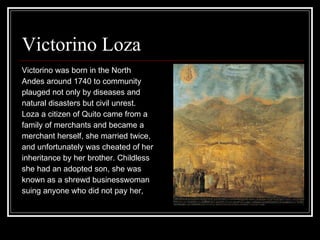Victorino Loza  Victorino was born in the North  Andes around 1740 to community  plauged not only by diseases and  natural disasters but civil unrest.  Loza a citizen of Quito came from a  family of merchants and became a  merchant herself, she married twice,  and unfortunately was cheated of her  inheritance by her brother. Childless  she had an adopted son, she was  known as a shrewd businesswoman  suing anyone who did not pay her,  