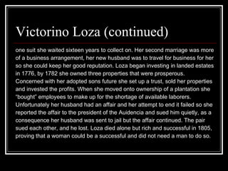 Victorino Loza (continued) one suit she waited sixteen years to collect on. Her second marriage was more  of a business arrangement, her new husband was to travel for business for her so she could keep her good reputation. Loza began investing in landed estates  in 1776, by 1782 she owned three properties that were prosperous.  Concerned with her adopted sons future she set up a trust, sold her properties and invested the profits. When she moved onto ownership of a plantation she  “ bought” employees to make up for the shortage of available laborers.  Unfortunately her husband had an affair and her attempt to end it failed so she  reported the affair to the president of the Auidencia and sued him quietly, as a  consequence her husband was sent to jail but the affair continued. The pair  sued each other, and he lost. Loza died alone but rich and successful in 1805,  proving that a woman could be a successful and did not need a man to do so.  