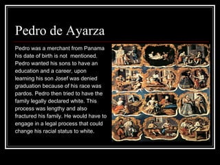Pedro de Ayarza  Pedro was a merchant from Panama  his date of birth is not  mentioned. Pedro wanted his sons to have an  education and a career, upon  learning his son Josef was denied  graduation because of his race was  pardos. Pedro then tried to have the  family legally declared white. This process was lengthy and also  fractured his family. He would have to engage in a legal process that could  change his racial status to white. 
