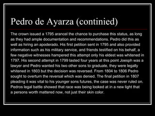 Pedro de Ayarza (continied) The crown issued a 1795 arancel the chance to purchase this status, as long  as they had ample documentation and recommendations. Pedro did this as  well as hiring an apoderado. His first petition sent in 1795 and also provided  information such as his military service, and friends testified on his behalf, a  few negative witnesses hampered this attempt only his eldest was whitened in  1797. His second attempt in 1799 lasted four years at this point Joesph was a  lawyer and Pedro wanted his two other sons to graduate, they were legally  whitened in 1803 but the decision was reversed. From 1804 to 1806 Pedro  sought to overturn the reversal which was denied. The final petition in 1807  pleading it was vital to his younger sons futures, the case was never ruled on.  Pedros legal battle showed that race was being looked at in a new light that  a persons worth mattered now, not just their skin color.  