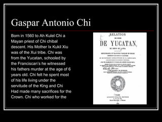 Gaspar Antonio Chi  Born in 1560 to Ah Kulel Chi a Mayan priest of Chi chibal  descent. His Mother Ix Kukil Xiu  was of the Xui tribe. Chi was from the Yucatan, schooled by  the Franciscan’s he witnessed  his fathers murder at the age of 6 years old. Chi felt he spent most  of his life living under the servitude of the King and Chi  Had made many sacrifices for the  Crown. Chi who worked for the  