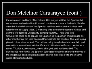 Don Melchior Caruarayco (cont.)  the values and traditions of his culture. Caruarayco felt that the Spanish did  not care nor understand traditions and practices and saw a decline in his tribe  after the Spanish invasion; the Spanish had imposed upon the natives and  forced them to supply labor.  Christianity was also forced upon the natives and  as tribal life declined Christianity gained popularity. There was little  Caruarayco could do to oppose the Spanish so his position of challenged as  other members of the tribe declared their claim to the position. This was taking  place in other tribes as well. The natives being introduction to a new faith and  new culture was a threat to tribal life and it did indeed suffer and decline as a  result. Tribal practices waned, vales, changed, and traditions died. The  significance here is that the Spanish colonization not only changed the lives of  the indigenous people but dramatically altered their way of life and in some  cases obliterated cultures.  