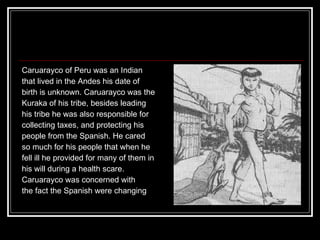 Caruarayco of Peru was an Indian  that lived in the Andes his date of  birth is unknown. Caruarayco was the  Kuraka of his tribe, besides leading  his tribe he was also responsible for  collecting taxes, and protecting his  people from the Spanish. He cared  so much for his people that when he  fell ill he provided for many of them in  his will during a health scare.  Caruarayco was concerned with  the fact the Spanish were changing  