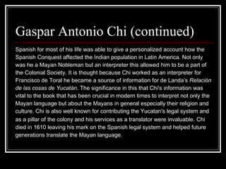 Gaspar Antonio Chi (continued)  Spanish for most of his life was able to give a personalized account how the Spanish Conquest affected the Indian population in Latin America. Not only  was he a Mayan Nobleman but an interpreter this allowed him to be a part of  the Colonial Society. It is thought because Chi worked as an interpreter for Francisco de Toral he became a source of information for de Landa’s  Relación  de las cosas de Yucatán . The significance in this that Chi's information was  vital to the book that has been crucial in modern times to interpret not only the  Mayan language but about the Mayans in general especially their religion and  culture. Chi is also well known for contributing the Yucatan's legal system and  as a pillar of the colony and his services as a translator were invaluable .  Chi  died in 1610 leaving his mark on the Spanish legal system and helped future  generations translate the Mayan language.  