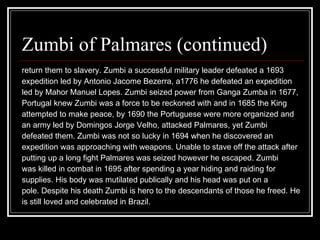 Zumbi of Palmares (continued) return them to slavery. Zumbi a successful military leader defeated a 1693  expedition led by Antonio Jacome Bezerra, a1776 he defeated an expedition  led by Mahor Manuel Lopes. Zumbi seized power from Ganga Zumba in 1677, Portugal knew Zumbi was a force to be reckoned with and in 1685 the King  attempted to make peace, by 1690 the Portuguese were more organized and  an army led by Domingos Jorge Velho, attacked Palmares, yet Zumbi  defeated them. Zumbi was not so lucky in 1694 when he discovered an  expedition was approaching with weapons. Unable to stave off the attack after  putting up a long fight Palmares was seized however he escaped. Zumbi  was killed in combat in 1695 after spending a year hiding and raiding for  supplies. His body was mutilated publically and his head was put on a  pole. Despite his death Zumbi is hero to the descendants of those he freed. He is still loved and celebrated in Brazil.  