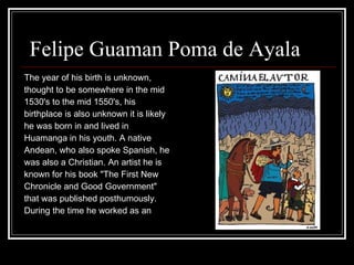 Felipe Guaman Poma de Ayala  The year of his birth is unknown,  thought to be somewhere in the mid 1530's to the mid 1550's, his  birthplace is also unknown it is likely  he was born in and lived in  Huamanga in his youth. A native  Andean, who also spoke Spanish, he  was also a Christian. An artist he is  known for his book "The First New  Chronicle and Good Government"  that was published posthumously.  During the time he worked as an  