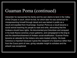 Guaman Poma (continued) interpreter he represented his family and his own claims to land in the Valley  of the Chupas in court, which he lost, for which later he was sentenced for  misrepresenting himself through deceit and was lashed in public as a  result and expelled from Huamanga. Guaman Poma as a result became a  social activist teaching his people to read and write, advocating that the  Andeans should have rights. He documented pre-Columbian and conquest  in his book Nueva coronica y buen gobierno, and campaigned to the king to  end the disenfranchisement of Andean social stratification. Guaman Poma  became an adocate for the Indians who were treated unfairly. His book  Coronica is important because it gives the viewpoint of a Quechua rather than  from the Cusco point of view, giving valuable insight to scholars and the  artwork was exceptional.  
