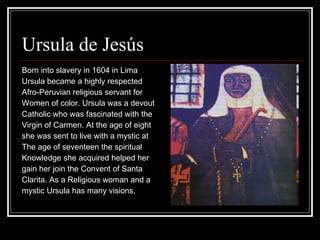 Ursula de Jesús  Born into slavery in 1604 in Lima  Ursula became a highly respected  Afro-Peruvian religious servant for  Women of color. Ursula was a devout  Catholic who was fascinated with the Virgin of Carmen. At the age of eight  she was sent to live with a mystic at  The age of seventeen the spiritual Knowledge she acquired helped her  gain her join the Convent of Santa  Clarita. As a Religious woman and a  mystic Ursula has many visions,  