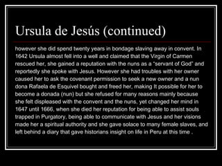 Ursula de Jesús (continued)  however she did spend twenty years in bondage slaving away in convent. In  1642 Ursula almost fell into a well and claimed that the Virgin of Carmen  rescued her, she gained a reputation with the nuns as a “servant of God” and  reportedly she spoke with Jesus. However she had troubles with her owner  caused her to ask the covenant permission to seek a new owner and a nun  dona Rafaela de Esquivel bought and freed her, making It possible for her to  become a donada (nun) but she refused for many reasons mainly because  she felt displeased with the convent and the nuns, yet changed her mind in  1647 until 1666, when she died her reputation for being able to assist souls  trapped in Purgatory, being able to communicate with Jesus and her visions  made her a spiritual authority and she gave solace to many female slaves, and left behind a diary that gave historians insight on life in Peru at this time .  