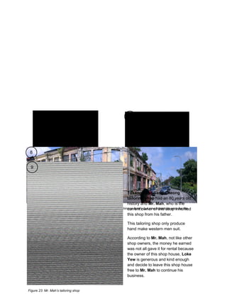 7

8

Figure 20: Indian stall

Figure 21: Mamak stall

9

Tukang Jahit Sang Cheong
tailoring shop had an 80 years old
history and Mr. Mah, who is the
Figure 22: Abandoned shop houses were once belonged to a Chinese family but now athis shop inherited
current owner of parking area for the
neighboring shop houses’ owner
this shop from his father.
This tailoring shop only produce
hand make western men suit.
According to Mr. Mah, not like other
shop owners, the money he earned
was not all gave it for rental because
the owner of this shop house, Loke
Yew is generous and kind enough
and decide to leave this shop house
free to Mr. Mah to continue his
business.

Figure 23: Mr. Mah’s tailoring shop

 