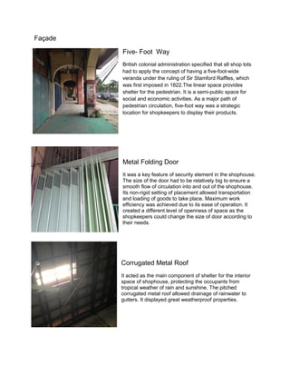 Façade
Five- Foot Way
British colonial administration specified that all shop lots
had to apply the concept of having a five-foot-wide
veranda under the ruling of Sir Stamford Raffles, which
was first imposed in 1822.The linear space provides
shelter for the pedestrian. It is a semi-public space for
social and economic activities. As a major path of
pedestrian circulation, five-foot way was a strategic
location for shopkeepers to display their products.

Metal Folding Door
It was a key feature of security element in the shophouse.
The size of the door had to be relatively big to ensure a
smooth flow of circulation into and out of the shophouse.
Its non-rigid setting of placement allowed transportation
and loading of goods to take place. Maximum work
efficiency was achieved due to its ease of operation. It
created a different level of openness of space as the
shopkeepers could change the size of door according to
their needs.

Corrugated Metal Roof
It acted as the main component of shelter for the interior
space of shophouse, protecting the occupants from
tropical weather of rain and sunshine. The pitched
corrugated metal roof allowed drainage of rainwater to
gutters. It displayed great weatherproof properties.

 