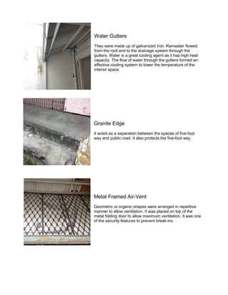 Water Gutters
They were made up of galvanized iron. Rainwater flowed
from the roof and to the drainage system through the
gutters. Water is a great cooling agent as it has high heat
capacity. The flow of water through the gutters formed an
effective cooling system to lower the temperature of the
interior space.

Granite Edge
It acted as a separation between the spaces of five-foot
way and public road. It also protects the five-foot way.

Metal Framed Air-Vent
Geometric or organic shapes were arranged in repetitive
manner to allow ventilation. It was placed on top of the
metal folding door to allow maximum ventilation. It was one
of the security features to prevent break-ins.

 