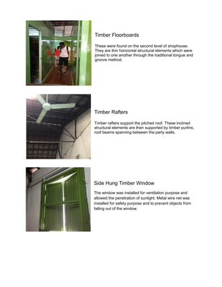 Timber Floorboards
These were found on the second level of shophouse.
They are thin horizontal structural elements which were
joined to one another through the traditional tongue and
groove method.

Timber Rafters
Timber rafters support the pitched roof. These inclined
structural elements are then supported by timber purlins,
roof beams spanning between the party walls.

Side Hung Timber Window
The window was installed for ventilation purpose and
allowed the penetration of sunlight. Metal wire net was
installed for safety purpose and to prevent objects from
falling out of the window.

 