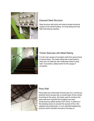 Exposed Steel Structure
Steel structure with joints and bolts provided structural
support to the whole building. It is long lasting and has
high load bearing capacity.

Timber Staircase with Metal Railing
It is the main access of circulation path from ground level
to second level. The metal railing was constructed by
direct joint of metal bar with metal base without using
nails. It provided a safety barrier for the usage of
occupants.

Party Wall
Party walls are constructed of bricks laid out in continuous
stretcher bond courses with a smooth layer of lime mortar.
According to the owner, the bricks used to construct the
party wall were imported from England and were
constructed by skilled workers from China. It acted as a
fire-breaking device to prevent the spread of fire in the
neighbouring shophouses. It is an essential loadbearing
structure which transfers the load to the base of

 