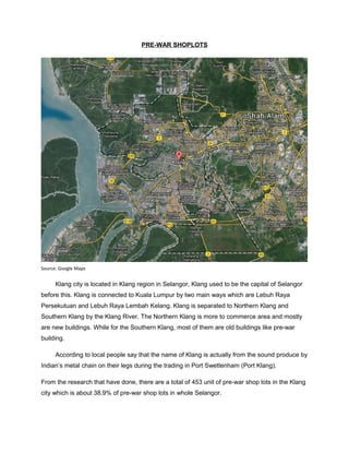 PRE-WAR SHOPLOTS

Source: Google Maps

Klang city is located in Klang region in Selangor, Klang used to be the capital of Selangor
before this. Klang is connected to Kuala Lumpur by two main ways which are Lebuh Raya
Persekutuan and Lebuh Raya Lembah Kelang. Klang is separated to Northern Klang and
Southern Klang by the Klang River. The Northern Klang is more to commerce area and mostly
are new buildings. While for the Southern Klang, most of them are old buildings like pre-war
building.
According to local people say that the name of Klang is actually from the sound produce by
Indian’s metal chain on their legs during the trading in Port Swettenham (Port Klang).
From the research that have done, there are a total of 453 unit of pre-war shop lots in the Klang
city which is about 38.9% of pre-war shop lots in whole Selangor.

 