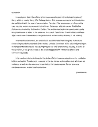 foundation.
In conclusion, Jalan Raya Timur shophouses were located in the strategic location of
Klang, which is nearby Klang KTM Railway Station. This enables commercial activities to take
place efficiently with the ease of transportation. Planning of the shophouses is influenced by
town planning system implemented in the Straits Settlement, which is named The Raffles
Ordinances, directed by Sir Stamford Raffles. The architectural style changes chronologically
along the timeline to adapt to the users and its context. From Straits Eclectic style to Art Deco
Style, the architectural elements changed to further enhance the practicality of the building.
In terms of social context, the shophouses accommodate the trading of a multicultural
social background which consists of the Malay, Chinese and Indian. It was caused by the import
of manpower from China and India during the pre-war time for ore mining industry. In terms of
transportation, it has great access as it is located opposite of KTM Railway Station and
surrounded by roads.
In terms of architectural elements, the design of shophouses emphasizes on its ventilation,
lighting and safety. The elements response to the site climate and social content. Windows, air
vents and airwells are the elements for ventilating the interior spaces. Timber structural
members are used as load bearing structure.
(2389 words)

 